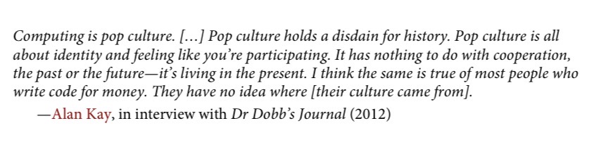 Computing is pop culture. [...] Pop culture holds a disdain for history. Pop culture is all about identity and feeling like you're participating. It has nothing to do with cooperation, the past or the future—it's living in the present. I think the same is true of most people who write code for money. They have no idea where [their culture came from]. -Alan Kay, in interview with Dr Dobb's Journal (2012)